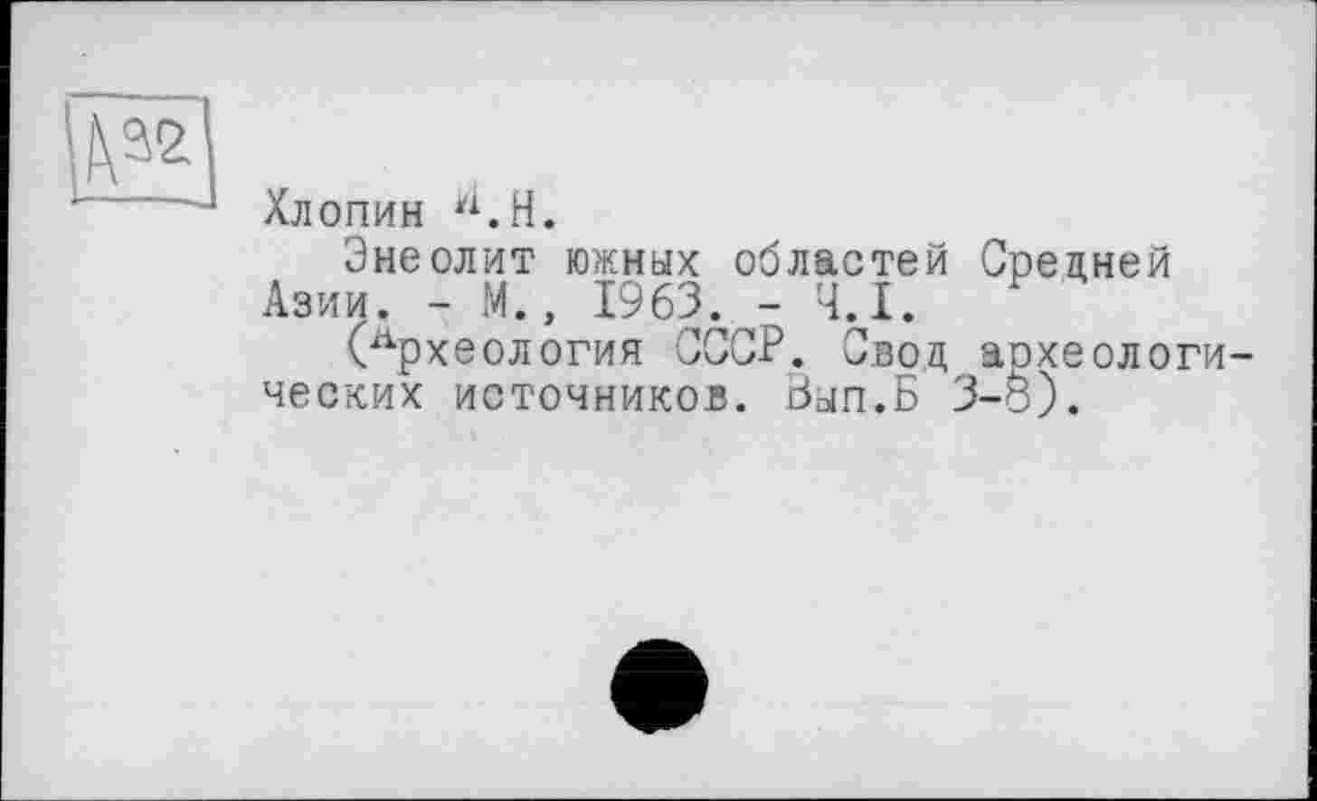 ﻿№
Хлопин Н.Н.
Энеолит южных областей Средней Азии. - М., 1963. - Ч.І.
(Археология СССР. Свод аохеологи ческих источников. Зып.Б 3-8).